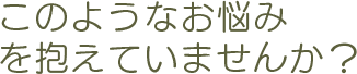 このようなお悩みを抱えていませんか？